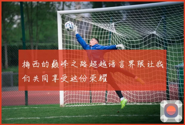 梅西的巅峰之路超越语言界限让我们共同享受这份荣耀