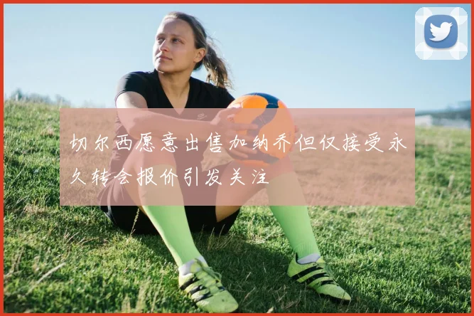 切尔西愿意出售加纳乔但仅接受永久转会报价引发关注
