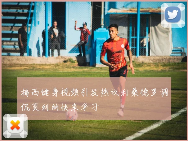 梅西健身视频引发热议利桑德罗调侃莫利纳快来学习