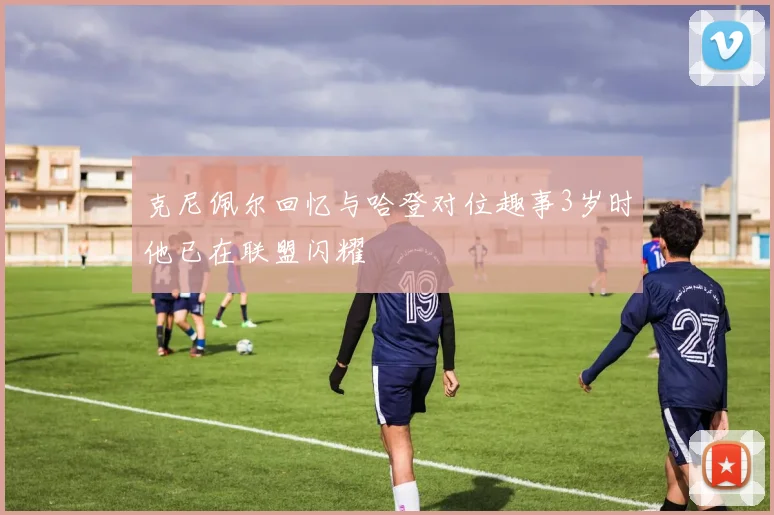 克尼佩尔回忆与哈登对位趣事3岁时他已在联盟闪耀