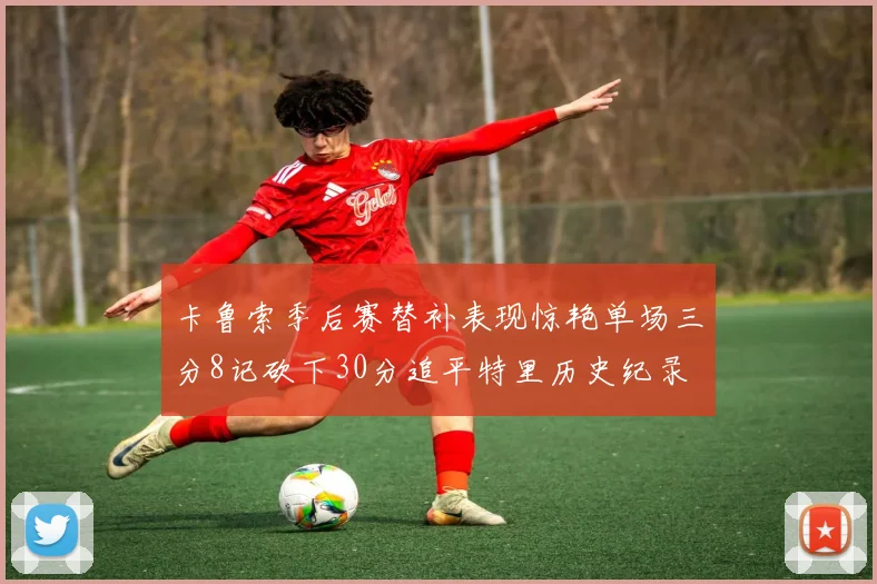 卡鲁索季后赛替补表现惊艳单场三分8记砍下30分追平特里历史纪录