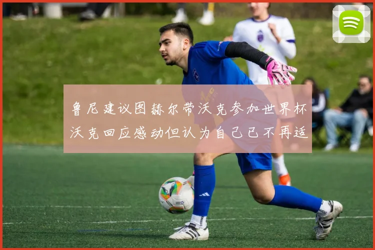 鲁尼建议图赫尔带沃克参加世界杯沃克回应感动但认为自己已不再适合