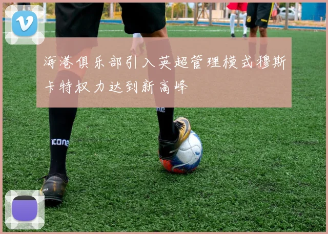 海港俱乐部引入英超管理模式穆斯卡特权力达到新高峰
