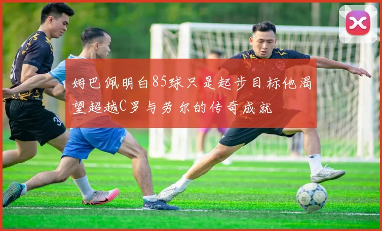 姆巴佩明白85球只是起步目标他渴望超越C罗与劳尔的传奇成就