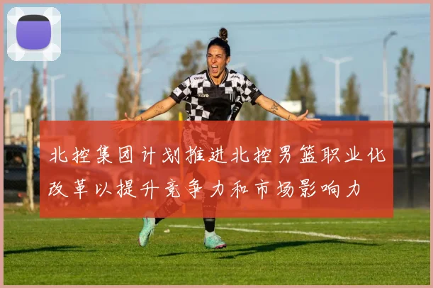 北控集团计划推进北控男篮职业化改革以提升竞争力和市场影响力