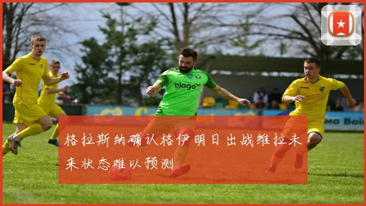 格拉斯纳确认格伊明日出战维拉未来状态难以预测