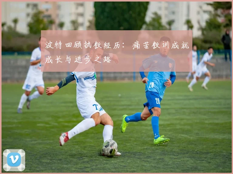 波特回顾执教经历：痛苦教训成就成长与进步之路