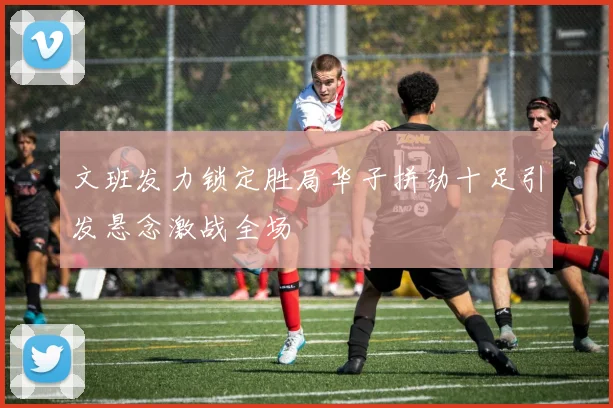 文班发力锁定胜局华子拼劲十足引发悬念激战全场