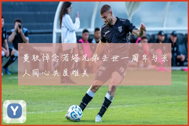 曼联悼念若塔兄弟去世一周年与亲人同心共度难关