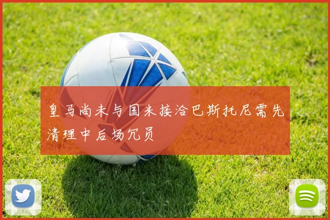 皇马尚未与国米接洽巴斯托尼需先清理中后场冗员