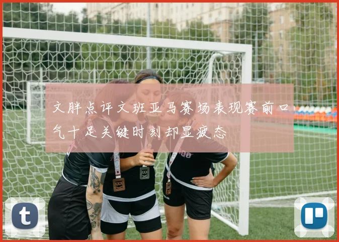 文胖点评文班亚马赛场表现赛前口气十足关键时刻却显疲态