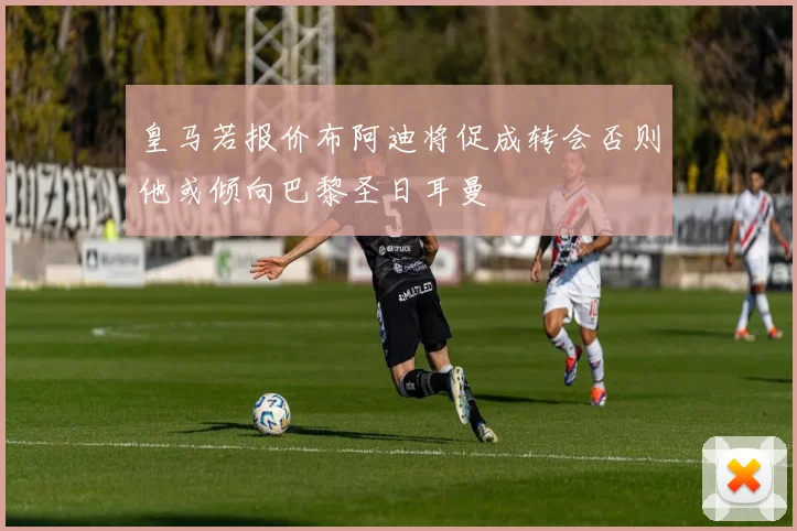 皇马若报价布阿迪将促成转会否则他或倾向巴黎圣日耳曼
