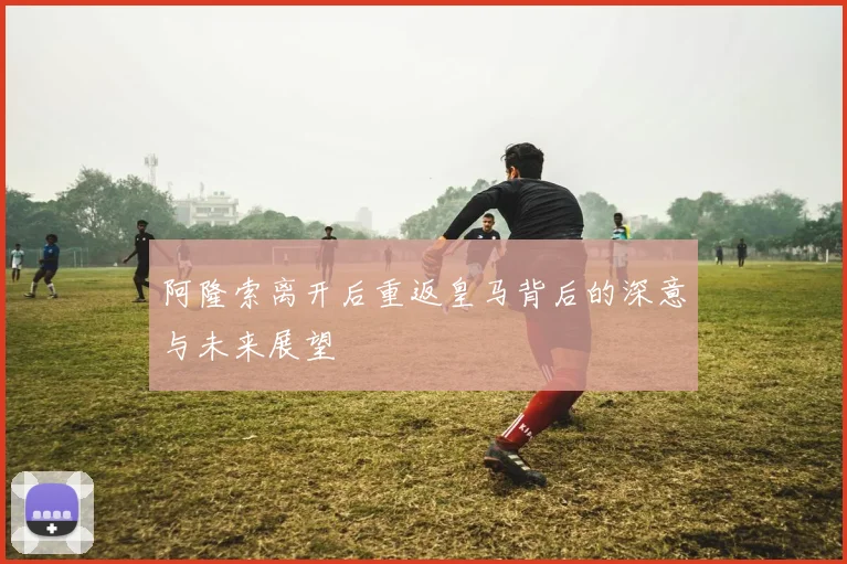 阿隆索离开后重返皇马背后的深意与未来展望