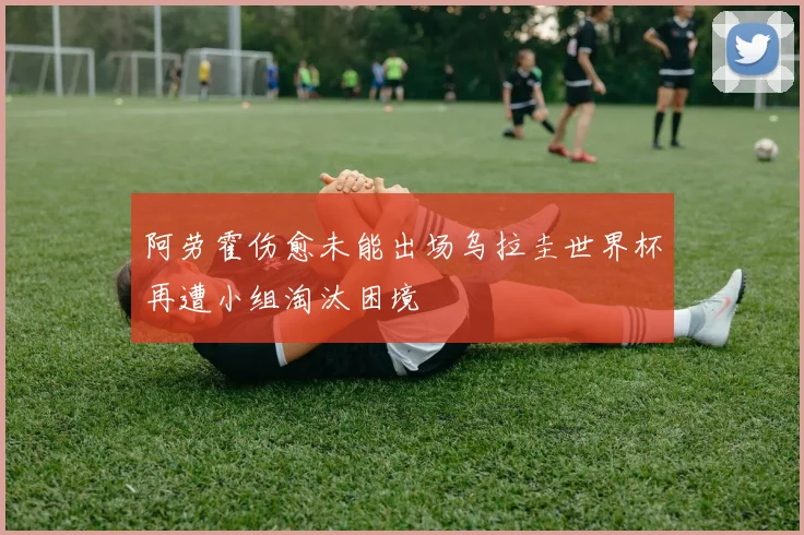 阿劳霍伤愈未能出场乌拉圭世界杯再遭小组淘汰困境