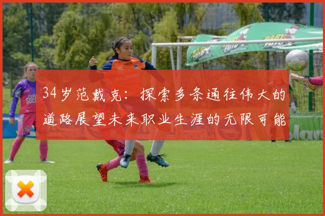 34岁范戴克：探索多条通往伟大的道路展望未来职业生涯的无限可能