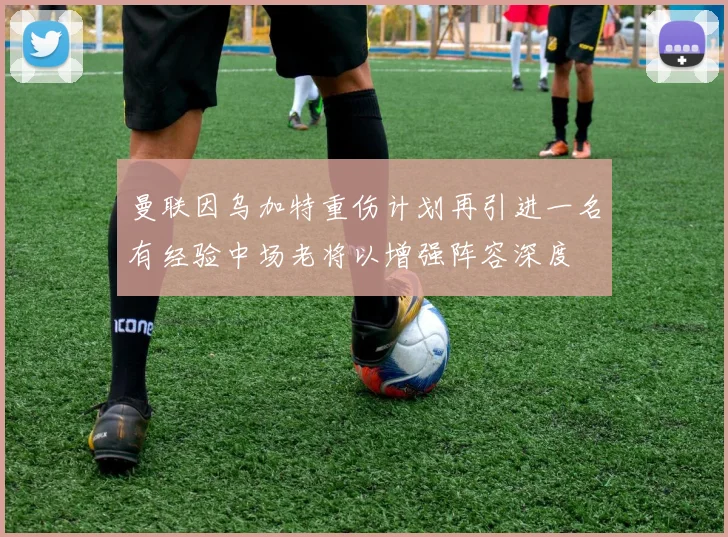 曼联因乌加特重伤计划再引进一名有经验中场老将以增强阵容深度