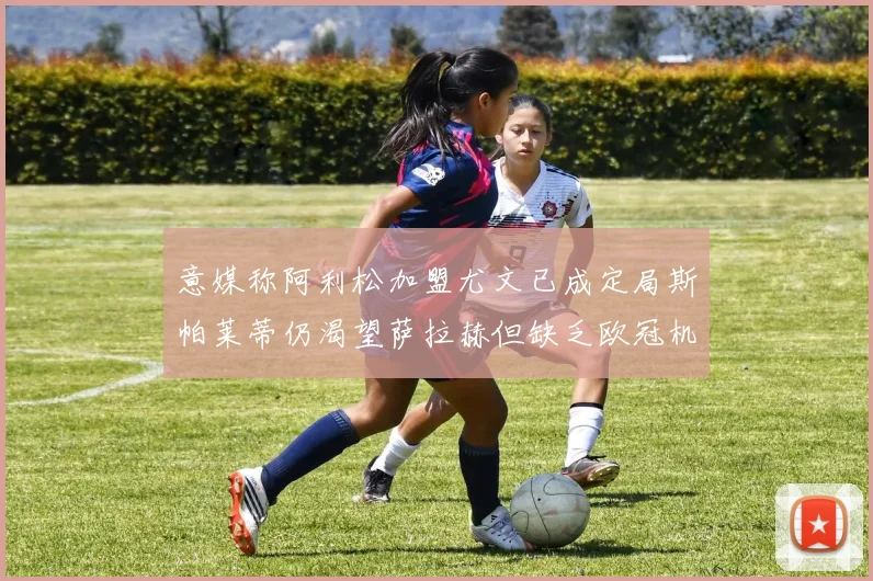 意媒称阿利松加盟尤文已成定局斯帕莱蒂仍渴望萨拉赫但缺乏欧冠机会