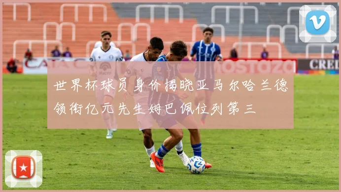 世界杯球员身价揭晓亚马尔哈兰德领衔亿元先生姆巴佩位列第三