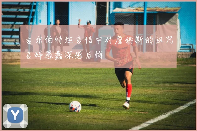 吉尔伯特坦言信中对詹姆斯的诅咒言辞愚蠢深感后悔
