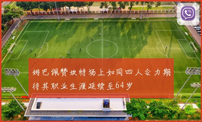 姆巴佩赞坎特场上如同四人合力期待其职业生涯延续至64岁