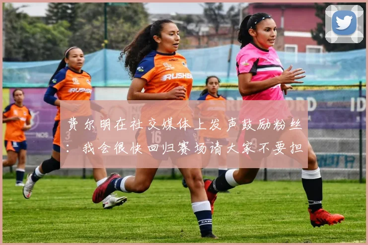 费尔明在社交媒体上发声鼓励粉丝：我会很快回归赛场请大家不要担心