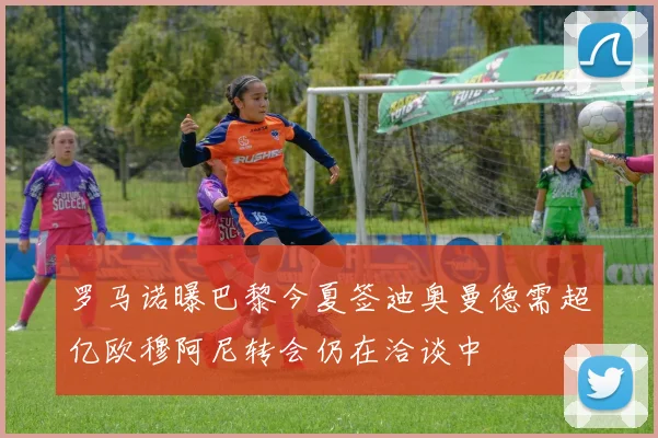 罗马诺曝巴黎今夏签迪奥曼德需超亿欧穆阿尼转会仍在洽谈中
