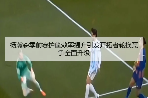杨瀚森季前赛护筐效率提升引发开拓者轮换竞争全面升级